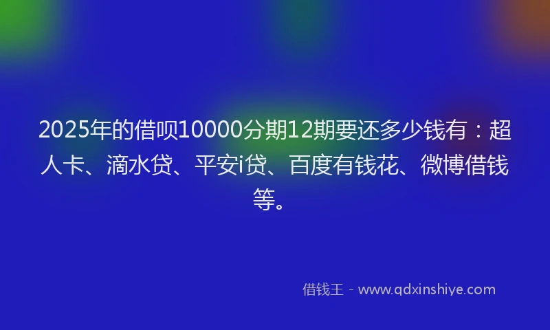 2025年的借呗10000分期12期要还多少钱有：超人卡、滴水贷、平安i贷、百度有钱花、微博借钱等。