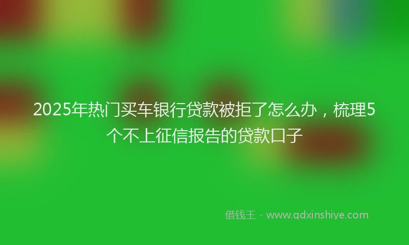 2025年热门买车银行贷款被拒了怎么办，梳理5个不上征信报告的贷款口子