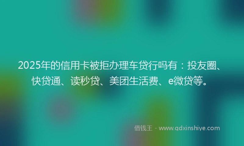 2025年的信用卡被拒办理车贷行吗有：投友圈、快贷通、读秒贷、美团生活费、e微贷等。