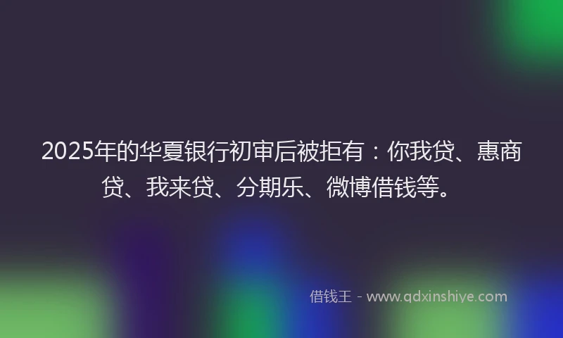 2025年的华夏银行初审后被拒有：你我贷、惠商贷、我来贷、分期乐、微博借钱等。