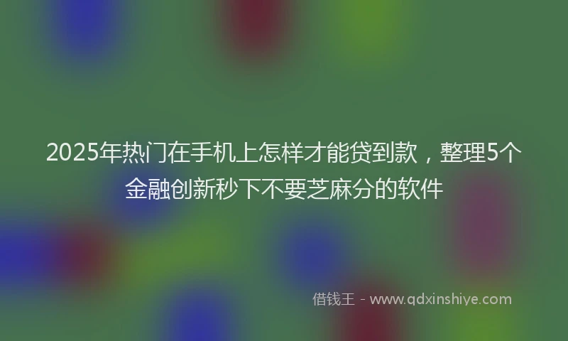 2025年热门在手机上怎样才能贷到款，整理5个金融创新秒下不要芝麻分的软件