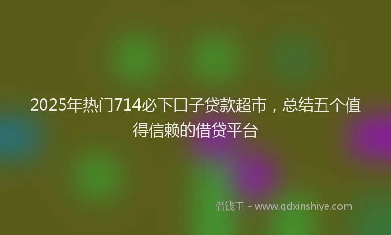 2025年热门714必下口子贷款超市，总结五个值得信赖的借贷平台