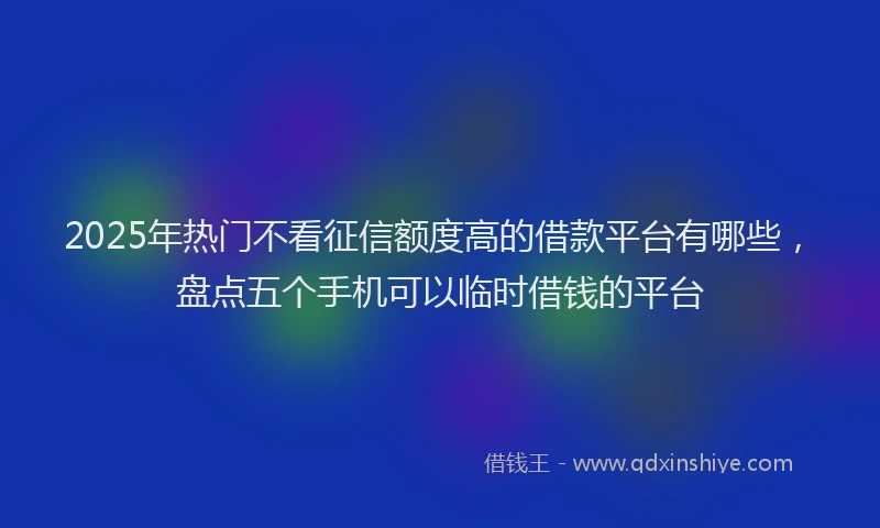 2025年热门不看征信额度高的借款平台有哪些，盘点五个手机可以临时借钱的平台