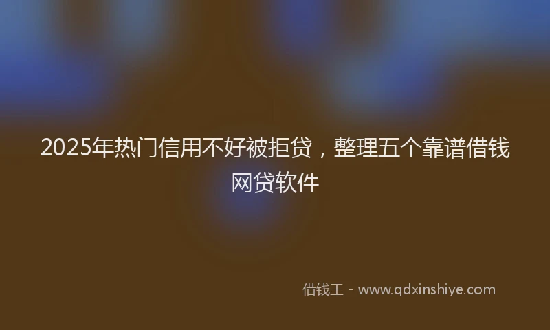 2025年热门信用不好被拒贷，整理五个靠谱借钱网贷软件