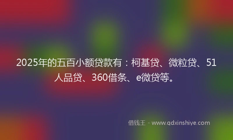 2025年的五百小额贷款有：柯基贷、微粒贷、51人品贷、360借条、e微贷等。