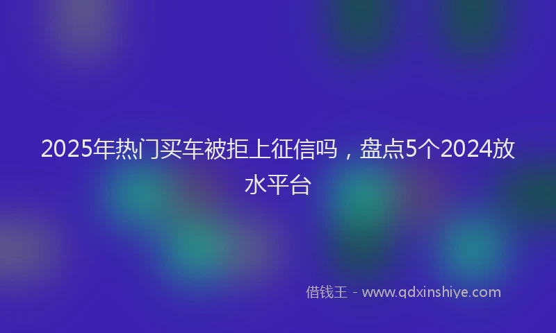 2025年热门买车被拒上征信吗，盘点5个2024放水平台