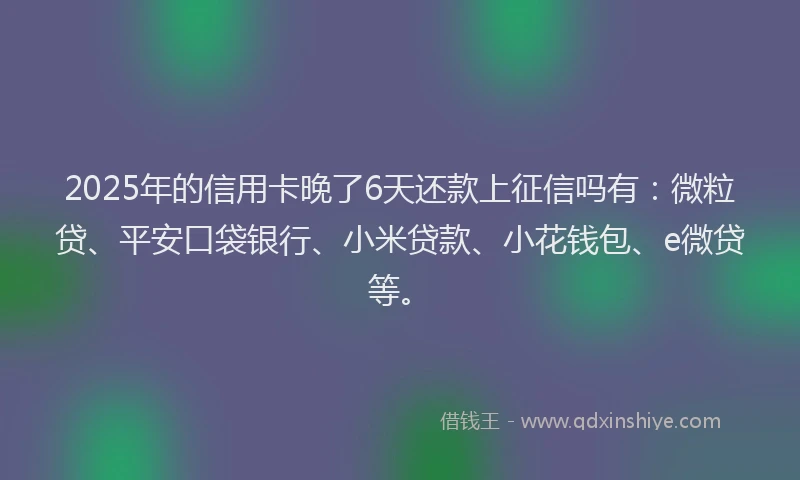 2025年的信用卡晚了6天还款上征信吗有：微粒贷、平安口袋银行、小米贷款、小花钱包、e微贷等。