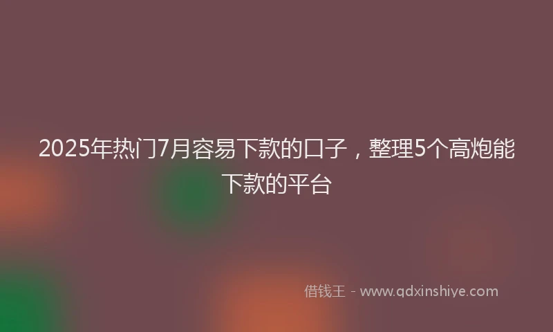 2025年热门7月容易下款的口子，整理5个高炮能下款的平台