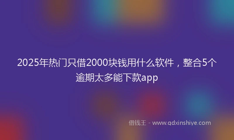 2025年热门只借2000块钱用什么软件，整合5个逾期太多能下款app