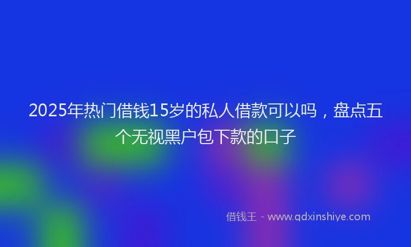 2025年热门借钱15岁的私人借款可以吗，盘点五个无视黑户包下款的口子