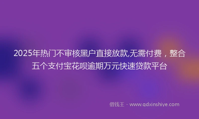 2025年热门不审核黑户直接放款,无需付费，整合五个支付宝花呗逾期万元快速贷款平台