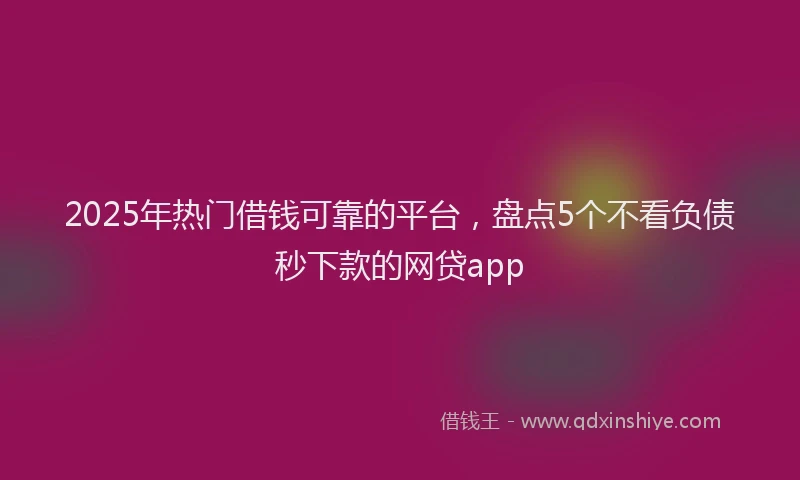 2025年热门借钱可靠的平台，盘点5个不看负债秒下款的网贷app