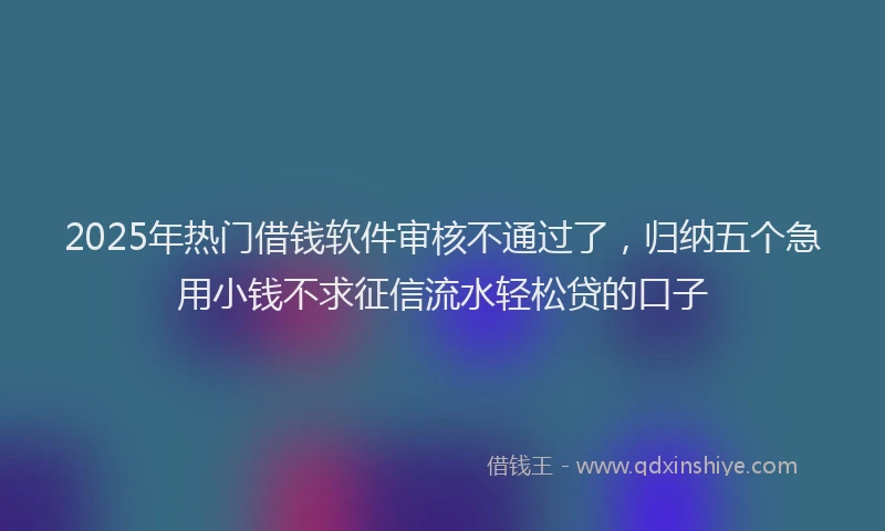 2025年热门借钱软件审核不通过了，归纳五个急用小钱不求征信流水轻松贷的口子