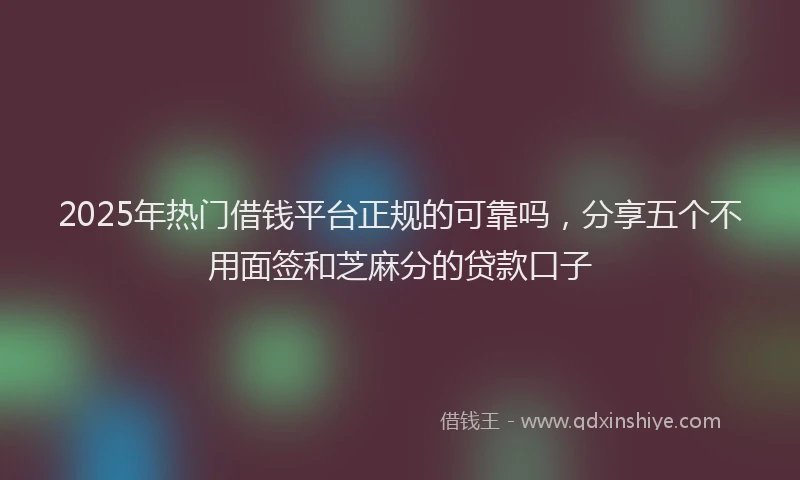 2025年热门借钱平台正规的可靠吗，分享五个不用面签和芝麻分的贷款口子