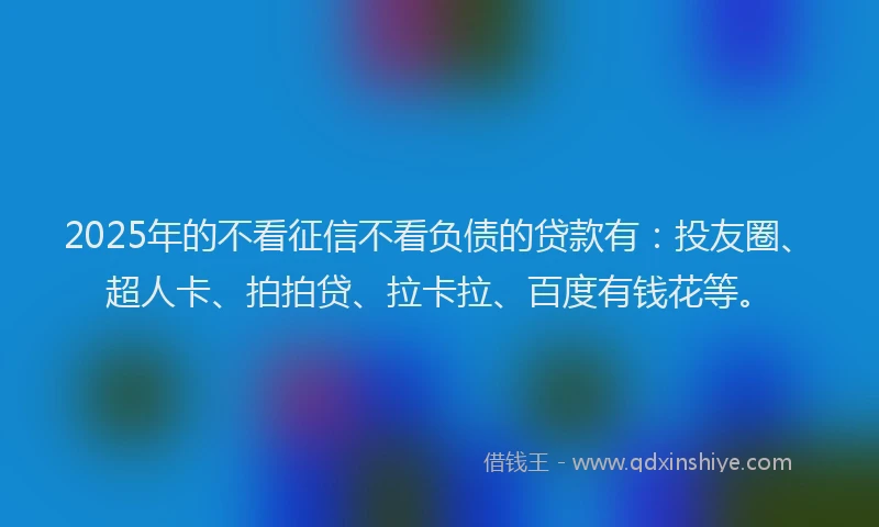 2025年的不看征信不看负债的贷款有：投友圈、超人卡、拍拍贷、拉卡拉、百度有钱花等。