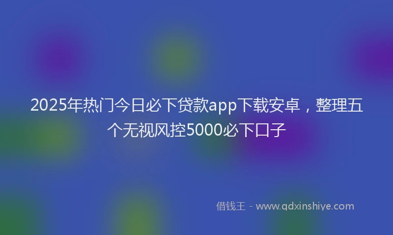 2025年热门今日必下贷款app下载安卓，整理五个无视风控5000必下口子