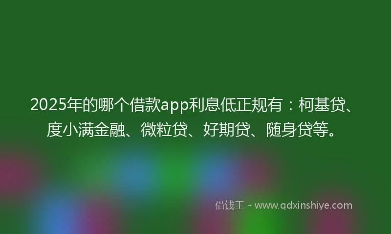 2025年的哪个借款app利息低正规有：柯基贷、度小满金融、微粒贷、好期贷、随身贷等。