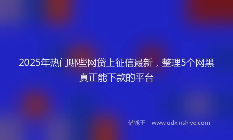 2025年热门哪些网贷上征信最新，整理5个网黑真正能下款的平台