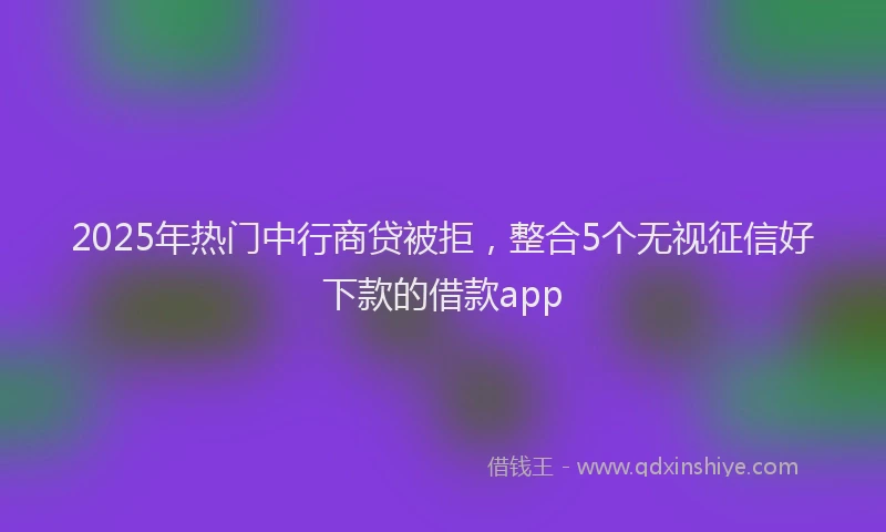 2025年热门中行商贷被拒，整合5个无视征信好下款的借款app