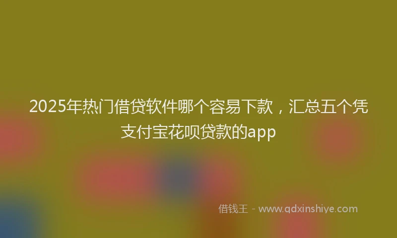 2025年热门借贷软件哪个容易下款，汇总五个凭支付宝花呗贷款的app