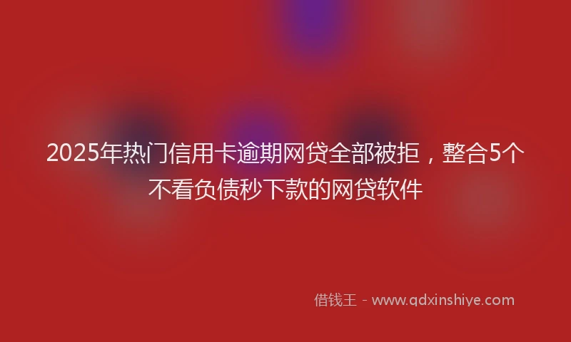 2025年热门信用卡逾期网贷全部被拒，整合5个不看负债秒下款的网贷软件