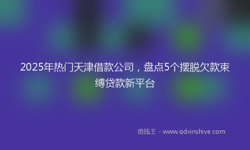 2025年热门天津借款公司，盘点5个摆脱欠款束缚贷款新平台