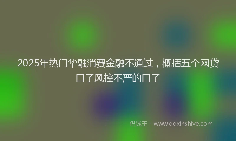 2025年热门华融消费金融不通过，概括五个网贷口子风控不严的口子