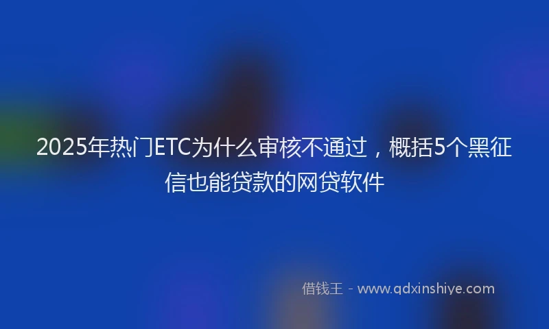 2025年热门ETC为什么审核不通过，概括5个黑征信也能贷款的网贷软件