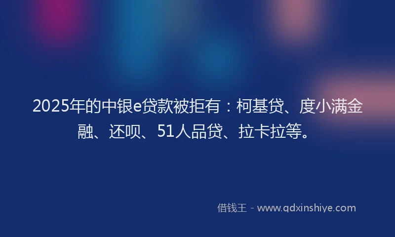 2025年的中银e贷款被拒有：柯基贷、度小满金融、还呗、51人品贷、拉卡拉等。