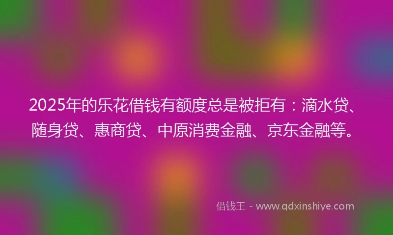 2025年的乐花借钱有额度总是被拒有：滴水贷、随身贷、惠商贷、中原消费金融、京东金融等。