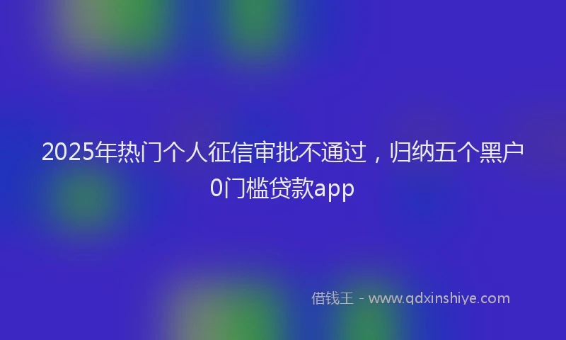 2025年热门个人征信审批不通过，归纳五个黑户0门槛贷款app