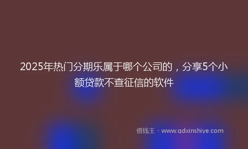 2025年热门分期乐属于哪个公司的，分享5个小额贷款不查征信的软件