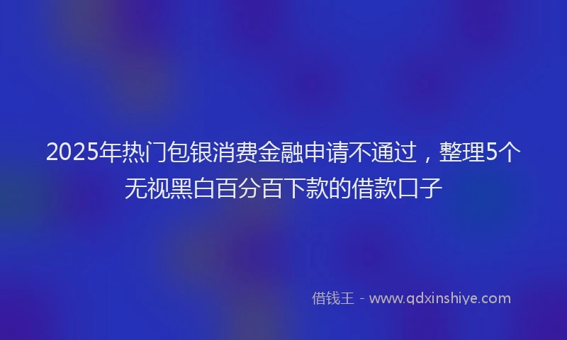 2025年热门包银消费金融申请不通过，整理5个无视黑白百分百下款的借款口子