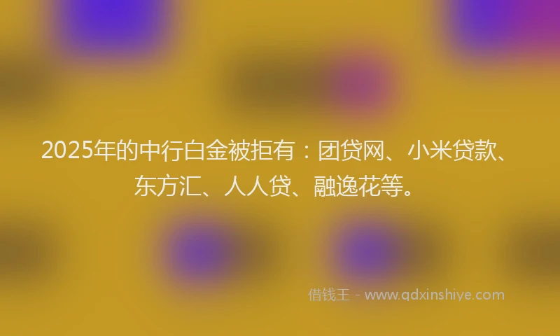 2025年的中行白金被拒有：团贷网、小米贷款、东方汇、人人贷、融逸花等。