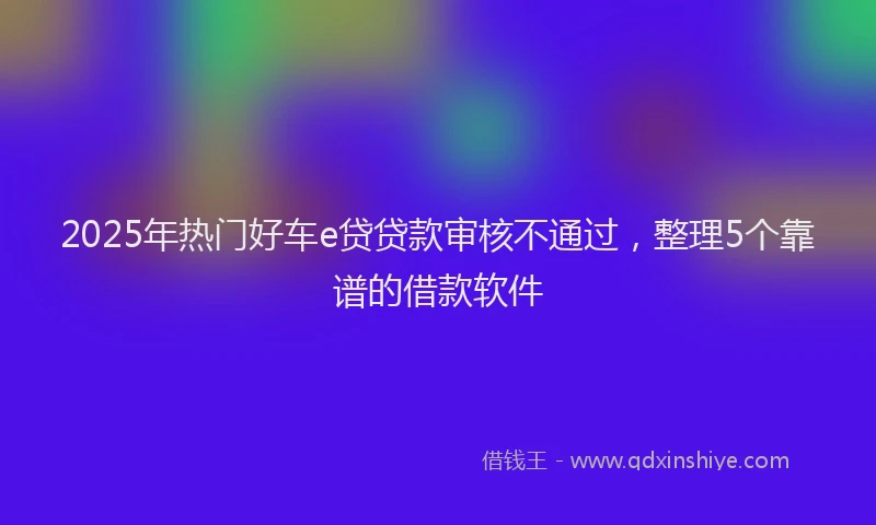 2025年热门好车e贷贷款审核不通过，整理5个靠谱的借款软件