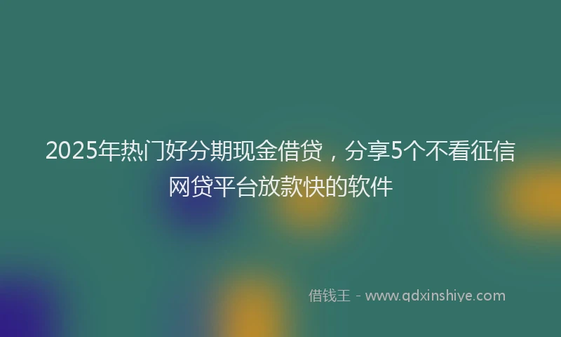 2025年热门好分期现金借贷，分享5个不看征信网贷平台放款快的软件
