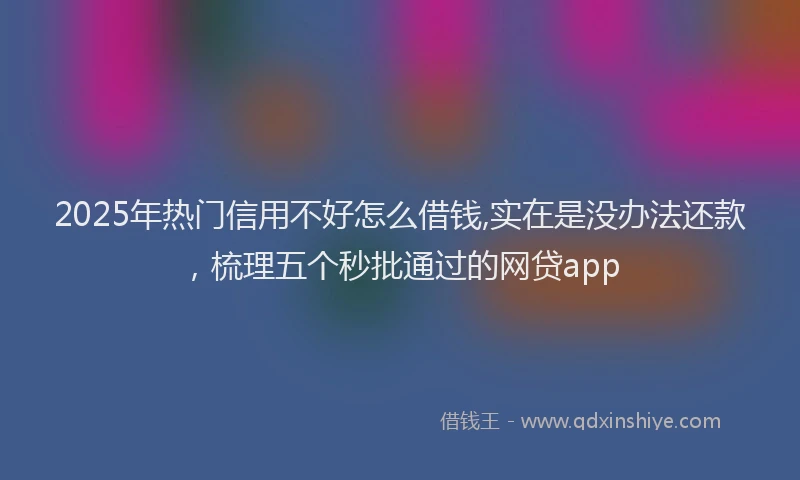 2025年热门信用不好怎么借钱,实在是没办法还款，梳理五个秒批通过的网贷app