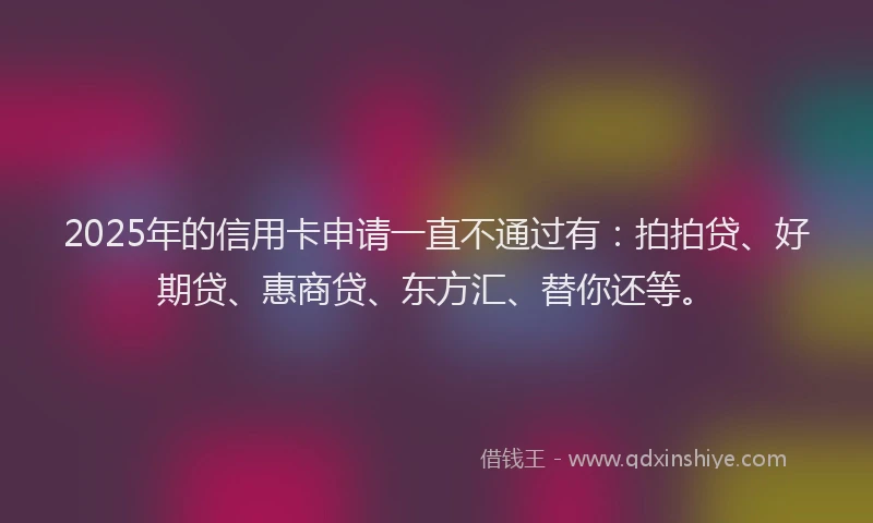 2025年的信用卡申请一直不通过有：拍拍贷、好期贷、惠商贷、东方汇、替你还等。