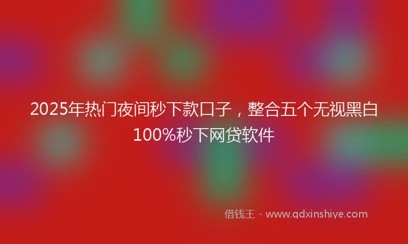 2025年热门夜间秒下款口子，整合五个无视黑白100%秒下网贷软件