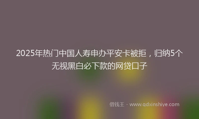 2025年热门中国人寿申办平安卡被拒，归纳5个无视黑白必下款的网贷口子