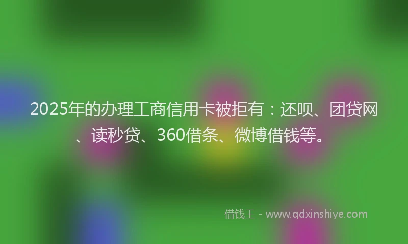 2025年的办理工商信用卡被拒有：还呗、团贷网、读秒贷、360借条、微博借钱等。
