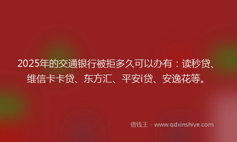 2025年的交通银行被拒多久可以办有：读秒贷、维信卡卡贷、东方汇、平安i贷、安逸花等。