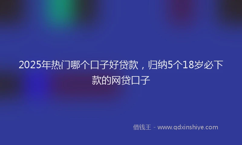 2025年热门哪个口子好贷款，归纳5个18岁必下款的网贷口子