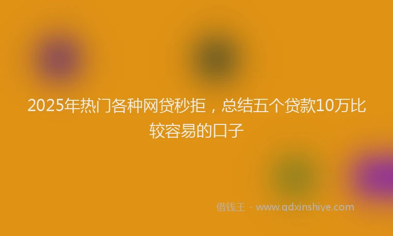 2025年热门各种网贷秒拒，总结五个贷款10万比较容易的口子