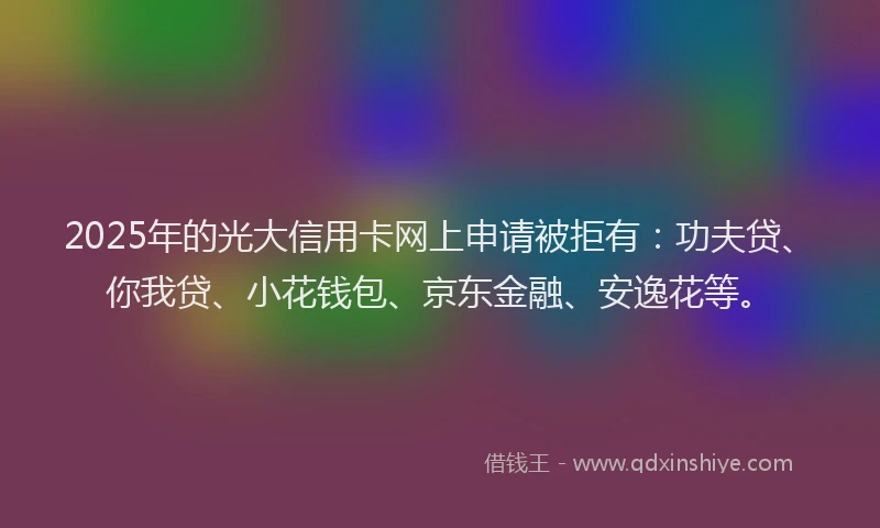 2025年的光大信用卡网上申请被拒有：功夫贷、你我贷、小花钱包、京东金融、安逸花等。