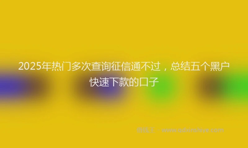 2025年热门多次查询征信通不过，总结五个黑户快速下款的口子