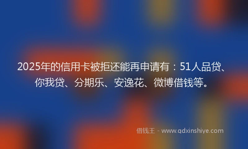 2025年的信用卡被拒还能再申请有：51人品贷、你我贷、分期乐、安逸花、微博借钱等。