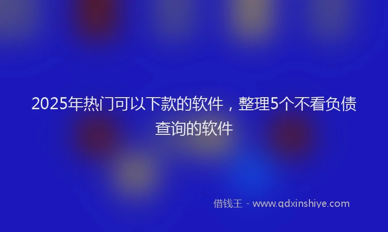 2025年热门可以下款的软件，整理5个不看负债查询的软件