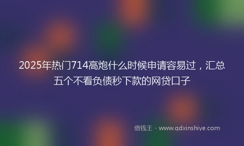 2025年热门714高炮什么时候申请容易过，汇总五个不看负债秒下款的网贷口子