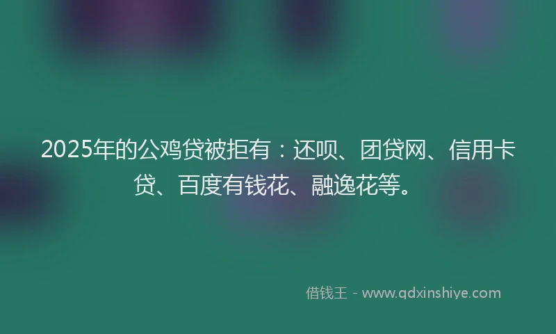 2025年的公鸡贷被拒有：还呗、团贷网、信用卡贷、百度有钱花、融逸花等。